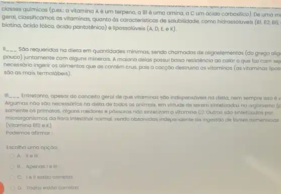 classes químicas (p.ex: a vitamina Aé um terpeno, a Blé uma amina, a C um ácido carboxilico). De uma m
geral, classificamos as vitaminas, quanto às caracteristicas de solubilidade, como hidrossolúveis
(B1,B2,B6,
biotina, ácido fôlico, ácido pantotênico) e lipossoliveis (A, D, E, e K)
II __
Sáo requeridas na dieta em quantidades mínimas sendo chamadas de oligoelementos (do grego olig
pouco) juntamente com alguns minerais. A maioria delas possui baixa resistência ao calor o que faz com sej
necessário ingerir os alimentos que as contém crus, pois a cocção destruiria as vitaminas (as vitaminas lipos:
sào as mais termolábeis)
III __ Entretanto, apesar do conceito geral de que vitaminas sào indispensáveis na dieta, nem sempre issoév
Algumas nào sào necessárias na dieta de todos os animais, em virtude de serem sintetizadas no organismo (p
somente os primatas, alguns roedores e pássaros nào sintetizam a vitamina C)Outras sáo sintetizadas por
microrganismos da flora intestinal normal, sendo absorvidas independente da ingestdo de fontes alimenticias
(Vitamina B12 e K).
Podemos afirmar:
Escolha uma opçào:
A. IIe III
B. Apenasie III
C. Iell estao corretas
D. Todas estáo corretas