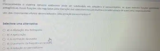 Classicamente o sistema nervoso autônomo pode ser subdividido em simpático os quais exercem funçōes geralmente
antagônicas . Essas funçōes sao reguladas pela liberação das catecolaminas (adrenalina e de acetilcolina respectivamente.
Um dos importantes efeitos desencadeados pela ativação parassimpática é:
Selecione uma alternativa:
a) A dilatação dos brônquios
b) A ejaculação
C) A contração da pupila
d) 0 aumento da frequência cardiaca
e) A redução do peristaltismo