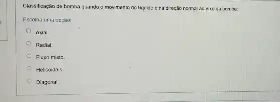 Classificação de bomba quando o movimento do líquido é na direção normal ao eixo da bomba:
Escolha uma opção:
Axial.
Radial.
Fluxo misto
Helicoidais.
Diagonal.