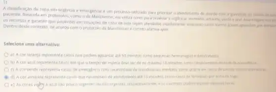 A classificação de risco em urgencia e emergencia e um processo utilizado para priorizar o atendimento de acordo com a gravidade do estado de sau
paciente. Baseada em protocolos, como o de Manchester, ela utiliza cores para sinalizar a urgencia vermetho, amarelo, verde azul. Essa triagem visa ou
os recursos e garantir que pacientes em situaçóes de risco de vida sejam atendidos rapidamente enquanto casos menos graves aguardam por atendim
Dentro deste contexto, de acordo com o protocolo de Manchesteré correto afirmar que:
Selecione uma alternativa:
a) A cor laranja representa casos que podem aguardar até 50 minutos como pequenas hemorragias e desidratação.
b) A cor azul representa casos em que o tempo de espera deve ser de no máximo 10 minutos, como rebaixamento do nivel de consciencia.
c) A cor verde representa casos de emergencial com necessidade de atendimento imediato, como ocorre em casos de parada cardiorrespiratóna
d) A cor amarela representa casos que necessitam de atendimento até 15 minutos, como casos de ferimento por arma de fogo.
e) As cores veflity e azul sao pouco urgentes ou não urgentes, respectivamente e os pacientes podem esperar algumas horas.