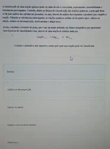 A classificação de uma reação química pode ser dada devido à velocidade , aquecimento, reversibilidade e
substâncias participantes Contudo, dentre as formas de classificação das reações químicas, a principal delas
se dá pela análise das substâncias presentes, ou seja, através da análise dos reagentes e produtos que compoe a
reação. OThando as substâncias participantes, as reações quimicas podem ser de quatro tipos: sintese ou
adição, análise ou decomposição, deslocamento e dupla troca.
Assim, considere o brometo de prata, que é um sal muito utilizado em filmes fotograficos por apresentar
caracteristicas de sensibilidade à luz, através de uma reação de fotólise dada por.
2AgBr_((s))arrow 2Ag_((s))+Br_(2(l))
Assinale a altemativa que expresse o nome pelo qual essa reação pode ser classificada.
square 
Análise ou decomposição
Sintese ou adição.
Simples troca ou deslocamento.
Dupla troca.