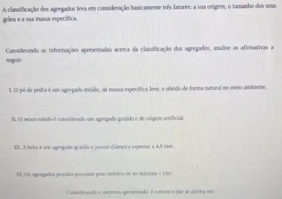 A classificação dos agregados leva em consideração basicamente três fatores: a sua origem, o tamanho dos seus
gràos e a sua massa especifica.
Considerando as informações apresentadas acerca da classificação dos agregados, analise as afirmativas a
seguir:
I. Opó de pedra é um agregado miúdo de massa especifica leve e obtido de forma natural no meio ambiente.
II. O seixo rolado e considerado um agregado graudo e de origem artificial.
III. A brita é um agregado graúdo e possui diâmetro superior a 4,8 mm.
IV, Os agregados pesados possuem peso unitário de no máximo 1t/m^3
Considerando o contexto apresentado, é correto o que se afirma em: