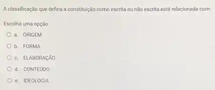 A classificação que defina a constitulção como escrita ou nào escrita está relacionada com:
Escolha uma opção:
a. ORIGEM
b. FORMA
c. ELABORACXO
d. CONTEUDO
e. IDEOLOGIA