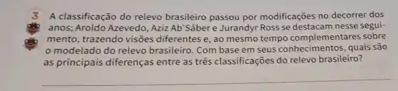 A classificação do relevo brasileiro passou por modificações no decorrer dos
anos; Aroldo Azevedo, Aziz Ab'Sabere Jurandyr Ross se destacam nesse segui-
mento , trazendo visōes diferentes e, ao mesmo tempo complementares sobre
modelado do relevo brasileiro. Com base em seus conhecimento s, quais são
as principais diferenças entre as três classificações do relevo brasileiro?
__