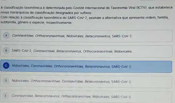 A classificação taxonômica é determinada pelo Comitê Internacional de Taxonomia Viral (ICTV)que estabelece
niveis hierárquicos de classificação designados por sufixos.
Com relação à classificação taxonômica do SARS-CoV-2 assinale a alternativa que apresenta ordem, familia,
subfamilia, gênero e espécie, respectivamente:
A Coronaviridae Orthocoronavirinae Nidovirales Betacoronavirus, SARS -CoV-2.
SARS-CoV-2 Coronaviridae Betacoronavirus Orthocoronavirinae Nidovirales.
C Nidovirales Coronaviridae Orthocoronavirinae Betacoronavirus, SARS -CoV-2.
D Nidovirales Orthocoronavirinae Coronaviridae Betacoronavirus, SARS -CoV-2.
Coronaviridae Betac Betacoronavirus us, Orthocoronavirinae Nidovirales, SARS-CoV-2.