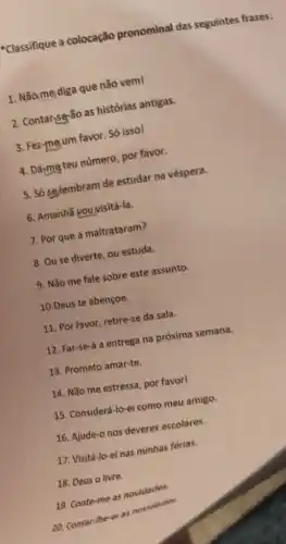 -Classifique a colocação pronominal das seguintes frases:
1. Nãome diga que não veml
2. Contarisg-So as histórias antigas.
3. Fez-mgum favor. Só issol
4. Dármg teu numero, por favor.
5. Só gglembram de estudar na véspera.
6. Amanhã vouvisitá-la.
7. Por que a maltrataram?
8. Ou se diverte ou estuda.
9. Nǎo me fale sobre este assunto.
10.Deus te abençoe.
11. Por favor, retire-se da sala.
12. Far-se-á a entrega na próxima semana.
13. Prometo amar-te.
14. Não me estressa por favorl
15. Considerá-lo-el como meu amigo.
16. Ajude-o nos deveres escolares.
17. Visitá-lo-ei nas minhas férias.
20. Contar-the-el as novidades
18. Deus o livre.
19. Conte-me as novidades