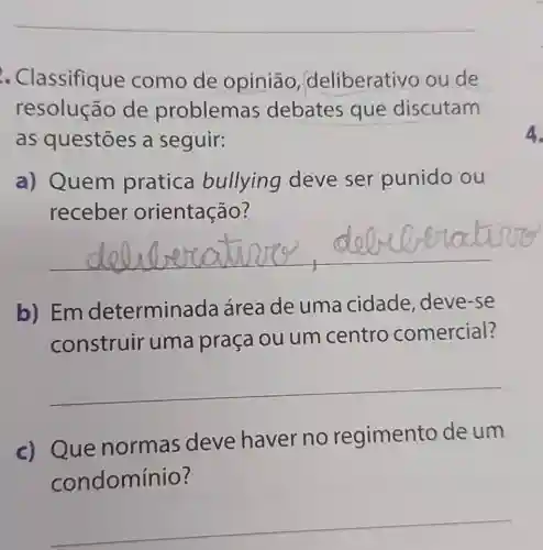 . Classifique como de opiniāo deliberativo oude
resolução de problem as debates que discutam
as questōes a seguir:
a) Quem pratica bullying deve ser punido ou
receber orientação?
__
b) Em determina da área de uma cidade, deve -se
construir uma praça ou um centro comercial?
__
c) Que normas deve haver no regimento de um
condomínio?
__