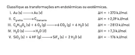 Classifique as transformações em endotérmicas ou exotérmicas.
1. Au(s)arrow Au(v)
Delta H=+370kJ/mol
II. C_(grafita)arrow C_(diarmanle)
Delta H=+2,09kJ/mol
III. C_(6)H_(12)O_(6)(s)+6O_(2)(g)arrow 6CO_(2)(g)+6H_(2)O(v)
Delta H=-2813kJ/mol
IV. H_(2)O(s)arrow H_(2)O(l)
Delta H=+7.3kJ/mol
v. SiO_(2)(s)+4HF(g)arrow SiF_(4)(s)+2H_(2)O[w]
Delta H=-176kJ/mol