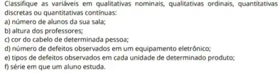 Classifique as variáveis em qualitativas nominais qualitativas ordinais quantitativas
discretas ou quantitativas contínuas:
a) número de alunos da sua sala;
b) altura dos professores;
c) cor do cabelo de determinada pessoa;
d) número de defeitos observados em um equipamento eletrônico;
e) tipos de defeitos observados em cada unidade de determinado produto;
f) série em que um aluno estuda.