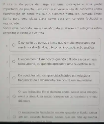 cálculo da perda de carga em uma instalação é uma parte
importante do projeto Esse cálculo envolve o uso de conceitos como
classificação de condutos raio e diâmetro hidráulico . camada limite
(tanto para uma placa plana como para um conduto fechado) e
rugosidade.
Sobre esse contexto analise as afirmativas abaixo em relação a estes
conceitos e assinale a correta.
A
conceito de camada limite não é muito importante na
mecânica dos fluidos, não possuindo aplicação prática
escoamento livre ocorre quando o fluido escoa em um
canal aberto, ou quando apresenta uma superficie livre.
Os condutos são sempre classificados em relação a
frequência do escoamento que ocorre em seu interior
raio hidráulico Rh é definido como sendo uma relação
entre a área A da seção transversal do conduto o o seu
diâmetro
escoamento turbulento ocorre quando o fluido escoa
em um conduto techado sendo que ele nào apresenta
nonhuma sunedicia lurn