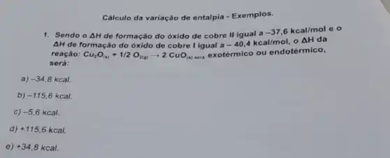 Cálculo da variação de entalpia - Exemplos.
1. Sendo o Delta H de formação do óxido de cobre II igual a
-37,6kcal/mole
Delta H de formação do óxido de cobre I igual a-40,4kcal/mol o Delta H da
reação:
será:
Cu_(2)O_((s))+1/2O_(2(g))arrow 2CuO_((s)) sera exotérmico ou endotérmico,
a) -34,8kcal
b) -115,6kcal
C) -5,6kcal
d) +115,6kcal
e) +34,8kcal