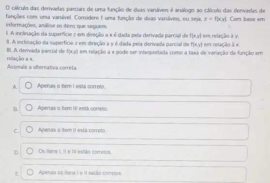 cálculo das derivadas parciais de uma função de duas variáveis é análogo ao cálculo das derivadas de
funções com uma variável Considere f uma função de duas variáveis, ou seja, z=f(x,y) Com base em
informações, análise os itens que seguem.
I. A inclinação da superficie z em direção axé dada pela derivada parcial de f(x,y) em relação à y.
II. A inclinação da superficie z em direção ayé dada pela derivada parcial de f(x,y) em relação à x.
III. A derivada parcial de f(x,y) em relação a x pode ser interpretada como a taxa de variação da função em
relação a x.
Assinale a alternativa correta.
Apenas o item I está correto.
Apenas o item III está correto.
Apenas o item II está correto.
Os itens I, II e III estão corretos.
Apenas os itens le II estão corretos.