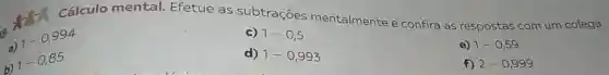 Cálculo mental.Efetue as subtrações mentalmente e confira as respostas com um colega.
a)
1-0,994
c) 1-0,5
b)
1-0,85
d) 1-0,993
e) 1-0,59
f) 2-0,999