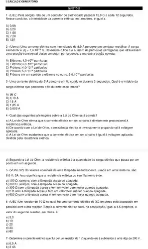 [?] CÁLCULO É OBRIGATÓRIO
1-(UEL) Pela secção reta de um condutor de eletricidade passam 12,0 C a cada 12 segundos.
Nesse condutor, a intensidade da corrente elétrica, em ampères, é igual a:
A) 0,08
B) 0,20
C) 1,00
D) ) 7,20
E) 120
2- (Uema) Uma corrente elétrica com intensidade de 8,0 A percorre um condutor metálico. A carga
elementar é vert evert =1,6cdot 10^-19 D. Determine o tipo e o número de particulas carregada s que atravessam
uma secção transversa I desse condutor, por segundo, e marque a opção correta:
A) Elétrons; 4,0cdot 10^19 partículas
B) Elétrons; 5,0cdot 10^19 particulas
C) Prótons; 4,0cdot 10^19 particulas
D) Prótons; 5,0cdot 10^19 partículas
E) Prótons em um sentido e elétrons no outro; 5,0.10^19 particulas
3- Uma corrente elétrica de 5 A percorre um fio condutor durante 3 segundos . Qual é o módulo da
carga elétrica que percorreu o fio durante esse tempo?
A) 99 C
B) 0,18 A
C) 15 A
D) 1,65A
E) 0,003 A
4- Qual das seguintes afirmações sobre a Lei de Ohm está correta?
a) A Lei de Ohm afirma que a corrente elétrica em um circuito é diretamente proporcional à
resi stência elétrica.
b) De acordo com a Lei de Ohm, a resistencia elétrica é inversamente proporcional à voltagem
aplicada.
c) A Leide Ohm estabelece que a corrente elétrica em um circuito é igual à voltagem aplicada
dividida pela resistencia elétrica.
d) Segundo a Lei de Ohm , a resistencia elétrica é a quantidade de carga elétrica que passa por um
ponto em um segundo.
5- (VUNESP ) Os valores nominais de uma lâmpada incandescente , usada em uma lanterna , são:
6,0 V; 3A. Isso significa que a resistêncie elétrica do seu filamento é de:
a) 150 Q , sempre, com a lâmpada acesa ou apagada.
b) 300 Q , sempre, com a lâmpada acesa ou apagada.
C) 300Omega  com a lâmpada acesa e tem um valor bem maior quando apagada.
d) 2Omega  com a lâmpada acesa e tem um valor bem menor quando apagada.
e) 600Omega  com a lâmpada acesa e tem um valor bem maior quando apagada.
6- (UEL) Um resistor de 10Omega  no qual flui uma corrente elétrica de 3,0 ampères está associado em
paralelo com outro resistor.. Sendo a corrente elétrica total , na associação , igual a 4,5 ampères, 0
valor do segundo resistor, em ohms, é:
a) 5,0
b) 10
c) 20
d) 30
e) 60
7- Determine a corrente elétrica que flui por um resistor de 1 Q quando ele é submetido a uma ddp de 200 V.
a) 0,5 A
b) 2 dA
QUESTIOES