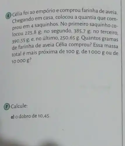 (A) Célia foi ao empório e comprou farinha de aveia.
Chegando em casa , colocou a quantia que com-
prou em 4 saquinhos No primeiro saquinho co-
locou 225,8 g; no segundo, 385,7 g ; no terceiro.
390,55 g; e no último, 250,65 g. Quantos gramas
de farinha de aveia Célia comprou? Essa massa
total é mais próxima de 100 g, de 1000 g ou de
10000 g?
(7) Calcule:
a) o dobro de 10,45.