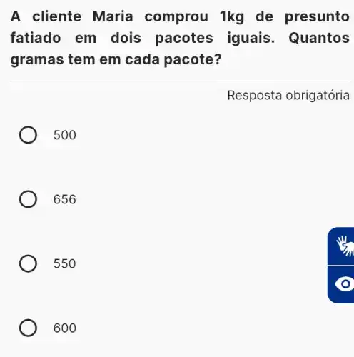 A cliente Maria comprou 1kg de presunto
fatiado em dois pacotes iguais . Quantos
gramas tem em cada pacote?
Resposta obrigatória
500
656
550
600