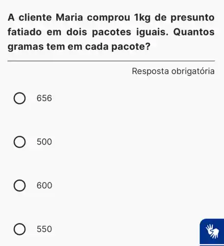 A cliente Maria comprou 1kg de presunto
fatiado em dois pacotes iguais . Quantos
gramas tem em cada pacote?
Resposta obrigatória
656
500
600
550