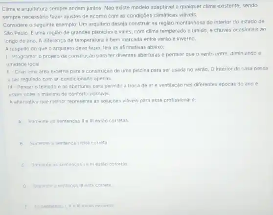 Clima e arquitetura sempre andam juntos. Não existe modelo adaptável a qualquer clima existente, sendo
sempre necessário fazer ajustes de acordo com as condições climáticas viáveis.
Considere o seguinte exemple.Um arquiteto deseja construir na região montanhosa do interior do estado de
São Paulo. E uma região de grandes planicies e vales, com clima temperado e úmido, e chuvas ocasionais ao
longo do ano. A diferença de temperatura é bem marcada entre verào e inverno.
A respeito do que o arquiteto deve fazer leia as afirmativas abaixo:
1- Programar o projeto da construção para ter diversas aberturas e permitir que o vento entre diminuindo a
umidade local
II-Criar uma área externa para a construção de uma piscina para ser usada no verão O interior da casa passa
a ser regulado com ar-condicionado apenas.
III - Pensar o telhado e as aberturas para permitir a troca de ar e ventilação nas diferentes épocas do ano e
assim obter o máximo de conforto possivel.
A alternativa que melhor representa as soluçôes viáveis para esse profissional é:
A Somente as sentencas II e III estão corretas.
B Somente a sentenca lesta correta.
C Somente as sentencasi ell estáo corretas.
D Somente a sentenca III está correta.
E As sentencasi, III estào corretas.