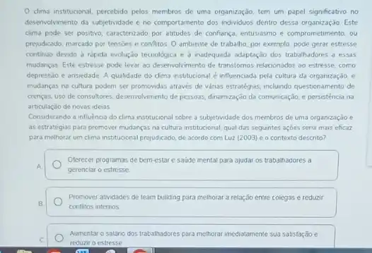 clima institucional, percebido pelos membros de uma organização, tem um papel significativo no
desenvolvimento da subjetividade e no comportamento dos indviduos dentro dessa organização. Este
clima pode ser positivo caracterizado por atitudes de confiança. entusiasmo e comprometiment ou
prejudicado, marcado por tensbes e conflitos. O ambiente de trabalho, por exemplo pode gerar estresse
continuo devido à rápida evolução tecnológica e inadequada adaptação dos trabahadores a essas
mudanças. Este estresse pode levar ao desenvolvimento de transtomos relacionados ao estresse como
depressão e ansiedade. A qualidade do clima institucional é influenciada pela cultura da organização, e
mudanças na cultura podem ser promovidas através de vanas estrategias, incluindo questionamento de
crencas, uso de consultores desenvolvimento de pessoas, dimamizagdo da comunicação, e persisténcia no
articulação de novas ideias
Considerando a influência do clima institucional sobre a subjetividade dos membros de uma organização e
as estratégias para promover mudanças na cultura institucional.qual das seguintes açoes seria mais eficaz
para melhorar um clima institucional preyudicado, de acordo com Luz (2003) eo contexto descrito?
Oterecer programas de bem estare saúde mental para ajudar os trabalhadores a
gerenciar o estresse
Promover atividades de team building para melhorar a relação entre colegas e reduzir
conflitos internos
Aumentaro salário dos trabalinadores para methorar imediatamente sua satisfação e
reduziro estresse