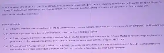 Clovis é o mais novo PO em um novo time. Clovis planejou a data de entrega do produto a partir de uma estimativa de velocidade de 21 pontos por Sprint.Depois de
3 Sprints, foi verificado que o time atingiu uma velocidade máxima de 15 pontos e não estava conseguindo entregar o incremento ao final de cada Sprint.
Qual é a melhor abordagem neste caso?
Escolha uma opção:
a. O Scrum Master deve fazer um coach com o Time de Desenvolvimento para que melhore suas estimativas e se comprometa em completar o Backlog da Sprint
b. Estender a Sprint para que o Time de Desenvolvimento possa completar 0 backlog da Sprint.
c. As Sprints falharam em produzir os incrementos devido à falta de oportunidade de inspecionar e adaptar. O Scrum Master i
irá verificar a organização sobre a
possibilidade de cçntratação de mais pessoas para o Time de Desenvolvimento e assim aumentar a capacidade do time.
d. Informar a Clovis o PO, que a data de conclusão do projeto não está de acordo com o ritmo que o time vem trabalhando. O Time de Desenvolvimento irá
estimar o trabalho restante para produzir o incremento e finalizará o trabalho restante antes de iniciar outras demandas.