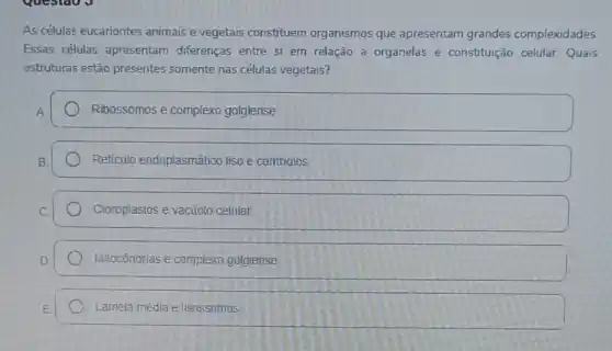 As células eucariontes animais e vegetais constituem organismos que apresentam grandes complexidades.
Essas células apresentam diferenças entre si em relação a organelas e constituição celular.Quais
estruturas estão presentes somente nas células vegetais?
Ribossomos e complexo golgiense
Reticulo endoplasmático liso e centriolos
Cloroplastos e vactrolo celular
Mitocôndrias e complexo gotgiense
Lamela média elisossomus