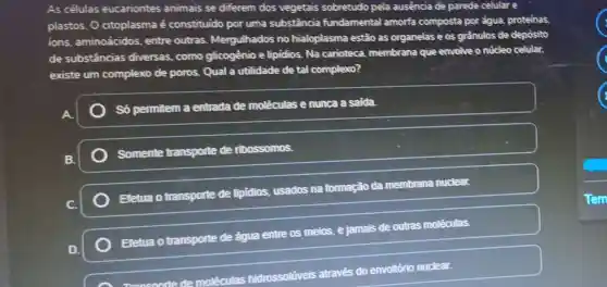 As células eucariontes animais se diferem dos vegetais sobretudo pela ausencia de parede celular e
plastos. 0 citoplasma é constituido por uma substância fundamental amorfa composta por égua proteinas
ions, aminoácidos entre outras Mergulhados no hialoplasma estão as organelas e os grầnulos de depósito
de substâncias diversas, como glicogênio e lipidios Na carioteca membrana que envolve o núcleo celular.
existe um complexo de poros. Qual a utilidade de tal complexo?
Só permitem a entrada de moléculas e nunca a saida.
Somente transporte de ribossomos.
Efetua otransporte de lipidios, usados na formação da membrana nuclear.
Efetua o transporte de água entre os meios, e jamais de outras moléculas.
Transoorte de moléculas hidrossoliveis através do envoltôrio nuclear.