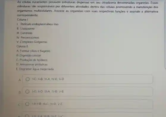 As células eucariontes possuem estruturas dispersas em seu citoplasma denominadas organelas Essas
estruturas são responsáveis por diferentes atividades dentro das células promovendo a manutenção dos
organismos multicelulares. Associe as organelas com suas respectivas funções e assinale a alternativa
correspondente.
Coluna I
I. Reticulo endoplasmático liso
II. Lisossomo
III. Centriolo
IV. Peroxissomos
V. Complexo Golgiense
Coluna 11
A. Formar cilios e flagelos
B. Digestão celular
C. Produção de lipideos
D. Armazenar proteinas
E. Degradar água oxigenada
vert -C;Vert -B;Vert vert -A;vert V-E;V-D
vert -C;Vert -D;Vert vert -A;vert V-B;V-E
vert -AVert -B;Vert vert -C;vert V-D;V-E
1-D: 11-A: 111.8: IV-E-V-C.