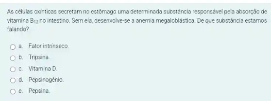 As células oxinticas secretam no estômago uma determinada substância responsável pela absorção de
vitamina B_(12) no intestino. Sem ela, desenvolve -se a anemia megaloblástica . De que substância estamos
falando?
a. Fator intrínseco.
b. Tripsina
c. Vitamina D.
d. Pepsinogênio
e. Pepsina