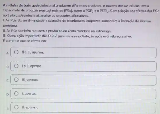 As células do trato gastrointestina produzem diferentes produtos. A maioria dessas células tem a
capacidade de produzir prostaglandinas (PGs), como a PGE_(2) e a PGEl_(2) Com relação aos efeitos das PGs
no trato gastrointestinal, analise as seguintes afirmativas.
1. As PGs atuam diminuindo a secreção de bicarbonato enquanto aumentam a liberação de mucina
protetora.
II. As PGs também reduzem a produção de ácido cloridrico no estômago.
III. Outra ação importante das PGsé prevenir a vasodilatação após estímulo agressivo.
É correto o que se afirma em:
A
II e III, apenas.
Ie II, apenas.
III , apenas.
I, apenas.
H_(2) apenas.