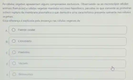 As células vegetais apresentam alguns componentes exclusivos Observando-se ao microscópio células
animais (hemácias) e células vegetais mantidas em meio hipotônico, percebe-se que somente as primeiras
sofrem ruptura da membrana plasmática o que demostra uma caracteristica presente somente nas células
vegetais.
Essa diferença é explicada pela presença nas células vegetais de:
square 
Cloroplasto
Plastidios
Vacúolo
Ribossomos