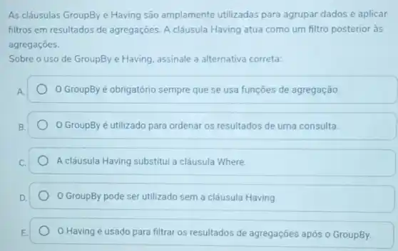 As cláusulas GroupBye Having são amplamente utilizadas para agrupar dados e aplicar
filtros em resultados de agregações. A cláusula Having atua como um filtro posterior às
agregaçōes.
Sobre o uso de GroupBye Having, assinale a alternativa correta:
GroupBy é obrigatório sempre que se usa funções de agregação.
GroupBy é utilizado para ordenar os resultados de uma consulta.
A cláusula Having substitul a cláusula Where.
GroupBy pode ser utilizado sem a cláusula Having
Having é usado para filtrar os resultados de agregações após o GroupBy.