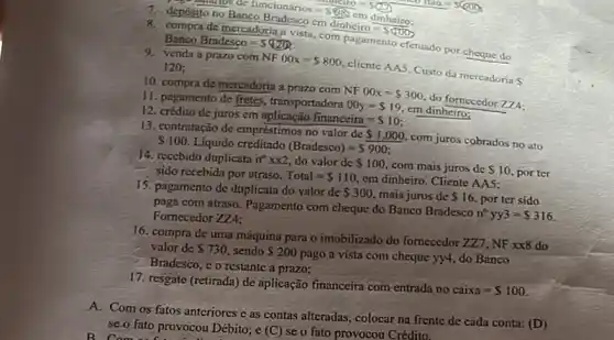 cm
dinhciro= 000
=funcionarios=S(88)cmdin
8. compra de mercadoria a vista com pagamento efetuado por cheque do BancoBradesco=5(20)
9. venda a prazo com
NF00x= 800
cliente AA5. Custo da mercadoria
S
120;
10. compra de mercadoria a prazo com
NF00x= 300
do fornecedor 274.
11. pagamento de fretes transportadora
00y= 19
em dinheiro:
12. crédito de juros em
financeira= 10
13. contratação de empréstimos no valor de
 1.000.
com juros cobrados no ato S100. Líquido creditado
(Bradesco)=S900
14. reccbido duplicata n^circ times x2 do valor de 100.
com mais juros de S 10.
porter sido recebida por atraso. Total= 110
em dinheiro. Cliente AAS:
15. pagamento de duplicata do valor de
 300. mais juros de 16. por ter sido
paga com atraso. Pagamento com cheque do Banco Bradesco
n^circ yy3=5316 Fornecedor ZZ4:
16. compra de uma máquína para o imobilizado do fornecedor 277, NF xx8 do
valor de 730 sendo 200
pago a vista com cheque yy4 do Banco
Bradesco, c o restante a prazo;
17. resgate (retirada) de aplicação financeira com-entrada no
caixa= 100.
A. Com os fatos anteriores c as contas alteradas colocar na frente de cada conta:
(D) se.o fato provocou Débito;e (C) se o fato provocou Crédito. B. Computer