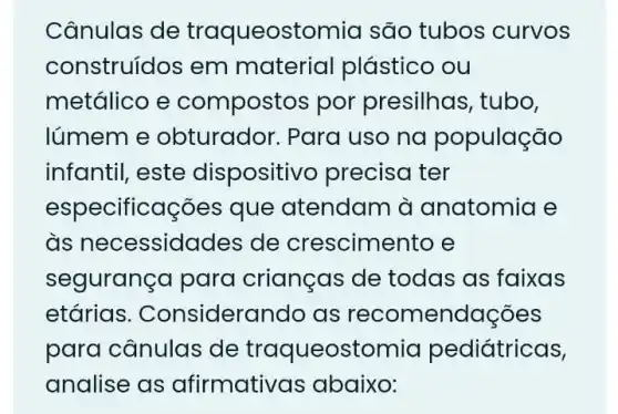 Cânulas de traqueostomia são tubos curvos
construídos em material plástico ou
metálico e compostos por presilhas, tubo,
lúmem e obturador. Para uso na população
infantil, este dispositivo precisa ter
especificações que atendam à anatomia e
às necessida des de crescimer to e
segurança para crianças de todas as faixas
etárias . Considerando as recomendações
para cânulas de traqueostomia pediátricas,
analise as afirmativo Is abaixo: