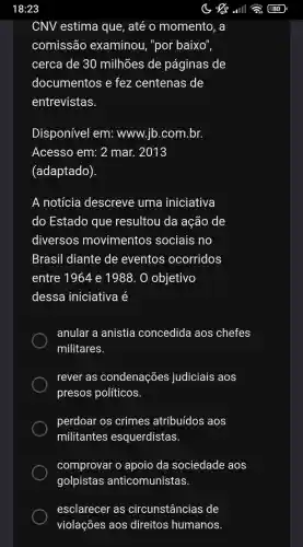 CNV estima que , até o momento , a
comissão examinou , "por baixo",
cerca de 30 milhões de paginas de
documentos e fez centenas de
entrevistas.
Disponível em:www.jb .com.br.
Acesso em: 2 mar.. 2013
(adaptado)
A notícia descreve : uma iniciativa
do Estado que resultou da ação de
diversos movimentos sociais no
Brasil diante de eventos ocorridos
entre 1964 e 1988.. 0 objetivo
dessa iniciativa é
anular a anistia concedida aos chefes
militares.
rever as condenações judiciais aos
presos políticos.
perdoar os crimes atribuídos aos
militantes esquerdistas
comprovar o apoio da sociedade aos
golpistas anticomunistas.
esclarecer as circunstâncias de
violações aos direitos humanos