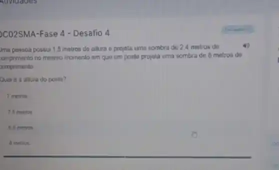 CO2SMA-Fase 4 - Desafio 4
Jma pessoa possui 1,8 metros de altura e projeta uma sombra de 2,4 metros de
4
comprimento no mesmo momento em quo um poste projeta uma sombra de 8 metros de
comprimento.
Qual é a altura do poste?
7 metros
7.5 metros
6.5 metros
__