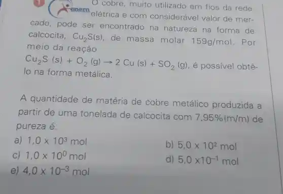 cobre ,muito utilizado em fios da rede
renem
elétrica e com considerável valor de mer-
cado pode ser encontrado na natureza na forma de
calcocita, Cu_(2)S(s) de massa molar 159g/mol . Por
meio da reação
Cu_(2)S(s)+O_(2)(g)arrow 2Cu(s)+SO_(2)(g)
, é possivel obtê-
lo na forma metálica.
A quantidade de matéria de cobre metálico produzida a
partir de uma tonelada de calcocita com
7,95% (m/m) de
pureza é:
a) 1,0times 10^3mol
b) 5,0times 10^2mol
C) 1,0times 10^0mol
d) 5,0times 10^-1mol
e) 4,0times 10^-3mol