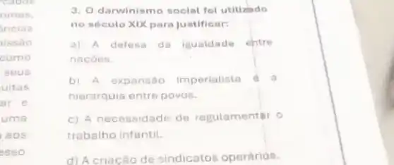 cocos
rimas,
inciss
issão
como
seus
uitas
ar e
uma
aos
esso
3. O darwinis mo social fol utilizado
no século XIX para justificar:
a) A defesa da iguaidade ehtre
nacoes.
b) A expansão Imperialista
hierarquia entre povos.
c) A necessidade de regulamentar o
trabalho infantil.
d) Acriação de sindicatos operárids.