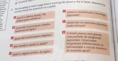 coculure
hecmdo
noreo
is partic
hot
silva
ul
dos
loc
all
are going to read a nace from a travel guide about a city in Japan. Research this
country going the questions as a guide.
a
Qualéo idioma falado? Ele
possui quais alfabetos?
Quais sào as principais cidades
turisticas do Japao?
Quais são as principais religiōes?
Que moeda é usada no Japão?
Qualéo regime politico do Japão?
F
Como é considerada a tecnologia
japonesa?
G
Quais são os costumes japoneses
mais comuns?
H O Brasil possui uma grande
comunidade de imigrantes
japoneses.Como esses
influenciam a cultura brasileira
de maneira geral?
infigencies influenciaram ou