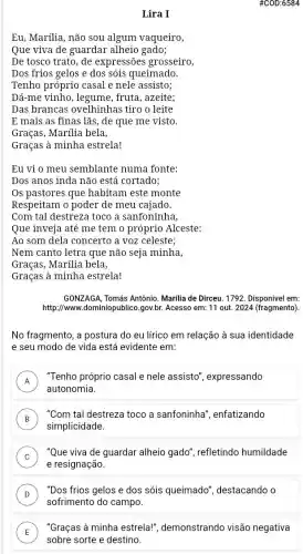 #COD:6584
Lira I
Eu, Marilia, não sou algum vaqueiro,
Que viva de guardar alheio gado;
De tosco trato, de expressões grosseiro,
Dos frios gelos e dos sóis queimado.
Tenho próprio casal e nele assisto;
Dá-me vinho, legume , fruta, azeite;
Das brancas ovelhinhas tiro o leite
......................................................................lãs, de que me visto.
Graças, Marilia bela,
Graças à minha estrela!
Eu vi o meu semblante numa fonte:
Dos anos inda não está cortado;
Os pastores que habitam este monte
Respeitam o poder de meu cajado.
Com tal destreza toco a sanfoninha,
Que inveja até me tem o próprio Alceste:
Ao som dela concerto a voz celeste;
Nem canto letra que não seja minha,
Graças, Marilia bela,
Graças à minha estrela!
GONZAGA, Tomás Antônio Marilia de Dirceu. 1792 Disponivel em:
http://www.1ominiopublico.gov.br. Acesso em: 11 out. 2024 (fragmento).
No fragmento, a postura do eu lírico em relação à sua identidade
e seu modo de vida está evidente em:
A
autonomia.
"Tenho próprio casal e nele assisto', expressando
.
B )
"Com tal destreza toco a sanfoninha', enfatizando
simplicidade.
C )
"Que viva de guardar alheio gado", refletindo humildade
e resignação.
D
sofrimento do campo.
"Dos frios gelos e dos sóis queimado", destacando o
v
E
"Graças à minha estrela!", demonstrando visão negativa
sobre sorte e destino.