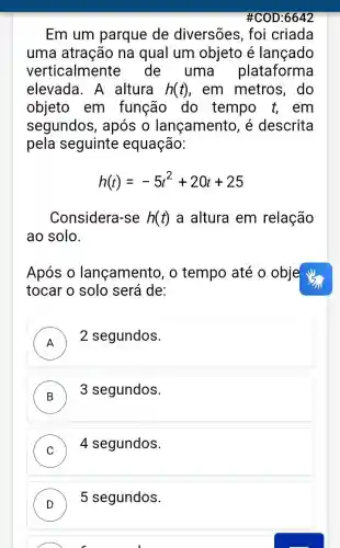 #COD:6642
Em um parque de diversões , foi criada
uma atração na qual um objeto é lançado
verticalmente de uma plataforma
elevada. A altura h(t) , em metros , do
objeto em função do tempo t, em
segundos , após o lançamento, é descrita
pela seguinte equação:
h(t)=-5t^2+20t+25
Considera-se h(t) a altura em relação
ao solo.
Após 0 lançamento, o tempo até o obje
tocar o solo será de:
A
) 2 segundos.
B
3 segundos. )
C ) ) 4 segundos.
D
) 5 segundos.