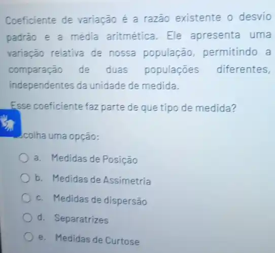 Coeficiente de variação é a razão existente o desvio
padrão e a média aritmética. Ele apresenta uma
variação relativa de nossa população permitindo a
comparação de duas populaçōes diferentes,
independentes da unidade de medida.
Esse coeficiente faz parte de que tipo de medida?
colha uma opção:
a. Medidas de Posição
b. Medidas de Assimetria
c. Medidas de dispersão
d. Separatrizes
e. Medidas de Curtose