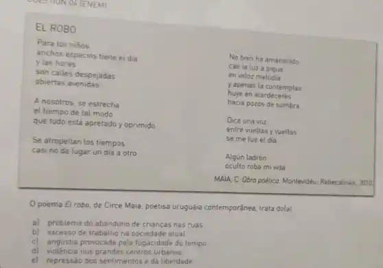 COESIIUN 04 (ENEM]
EL ROBO
Para los niños
anchos espacios tiene el dia
y las horas
son calles despejadas
abiertas avenidas.
A nosotros, se estrecha
el tiempo de tal modo
que todo está apretado y oprimido
Se atropellan los tiempos
casi no da lugar un día a otro
No bien ha amanecido
cae la luz a pique
en veloz melodia
y apenas la contemplas
huye en atardeceres
hacia pozos de sombra
Dice una voz:
entre vueltas y vueltas
se me fue el día
Algún ladrón
oculto roba mi vida
MAIA, C. Obra poética Montevidéu: Rebecalinke, 2010
Opoema El robo, de Circe Maia, poetisa uruguaia contemporânea trata dolal
a) problema do abandono de crianças nas ruas
b) excesso de trabalho na sociedade atual.
cl angústia provocada pela fugacidade do tempo.
d) violência nos centros urbanos.
e) repressão dos sentimentos e da liberdade