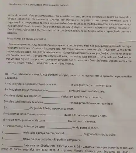 Coesão textual - a articulação entre as partes do texto
A coesão textual refere -se à articulação entre as partes do texto entre os parágrafos e dentro do parágrafo.
coesão sequencial. Os elementos coesivos são marcadores linguísticos que devem contribulr para a
organização e compreensão das ideias apresentadas. Quando utilizado inadequadamente, o elemento coesivo
não consegue construir as relações de conexão esperadas (relação concessiva, adversativa , aditiva, causal etc.).
Essa inadequação afeta a coerência textual. A coesão também tem por função evitar a repetição de termos e
palavras.
Mecanismos de coesão gramatical:
- Pronomes pessoais: Ana, não esqueça de preparar os documentos. Você não pode perder o prazo de entrega.
- Pronome possessivo: Os alunos foram pra casa, mas esqueceram seus livros na sala. - Advérbios: Venha direto
para o pátio da escola, pois nós já estamos aqui. - Conectivos (preposições, conjunções): 0 presidente chegou
em Brasilia bem cedo O presidente chegou a Brasilia, mas voltou logo pro Rio. - Ordenadores: Perdi o voo.
Por um lado fiquei triste, por outro, senti um alívio por não te deixar só. - Omissão/elipse:O pintor completou
serviço ontem. Hoje (-) veio cedo receber o pagamento.
01- Para estabelecer a coesão nos períodos a seguir, preencha as lacunas com o operador argumentativo
adequado.
A- O valor dos estacionamentos é bem alto __ muita gente deixa o carro em casa.
B-Meu chefe estava muito ocupado __ parou pra ouvir minha história.
C-Meus alunos são estudiosos __ desistiram de faze o curso de férias.
D-Meu carro não saiu da oficina, __ tenham prometido me entregar hoje.
E. __ cheguei da Rússia, espero a sua visita.
F-Gastamos tanto com os passeios __ quase não sobra para pagar o hotel.
G-Paulo conseguju trocar de carro __ tivesse pouco dinheiro.
H-Paulo conseguju trocar de carro __ tendo pouco dinheiro.
1. __ mais sobe o preço do combustivel __ indignada fica a população.
J. __
houver aula no sábado não poderei comparecer.
__
haja aula no sábado trarei o livro pra vocé. 02 - Construa frases que transmitam oposição
entre os dados sugeridos em cada item. A - jovens /idosos: Comece por: Enquanto os idosos ...
