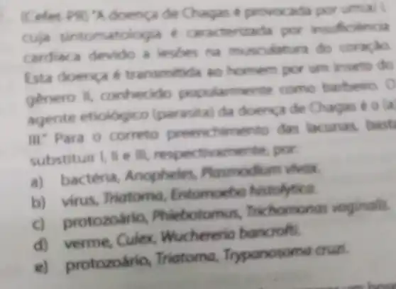 (Cofor PR) "A doenca de Chagas é provox ada por umal
cuja sintomatole gia e caracterizada por insuficiencia
cardiaca devido a lesbes na do coracio
Esta doenca transmitida so homem por um inseto do
genero II,conhecido popularmente como barbeiro. 0
agente etiologic (parasita) da doença de Chagas
III: Para o correto preenchimento das lacunas, bast
substituir I, II e III, respe por
a) bactéria,Anopheles Plasmodium vivex.
b) virus, Triatoma Entomoebo histolytica.
rotozoario Phieboton mas Trichomonas vaginalis.
d) verme, Culex Wuchereria bancrofti.
e) protozoário,Triatoma Trypanosoma cruzi.