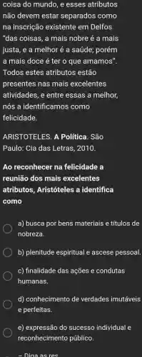 coisa do mundo , e esses atributos
não devem estar separados como
na inscrição existente em Delfos
"das coisas , a mais nobre é a mais
justa, e a melhor e a saúde;porém
a mais doce é ter o que amamos".
Todos estes atributos estão
presentes nas mais excelentes
atividades , e entre essas a melhor,
nós a identificamos como
felicidade.
ARISTOTELES.A Politica . São
Paulo : Cia das Letras , 2010.
Ao reconhecer na felicidade a
reunião dos mais excelentes
atributos , Aristóteles a identifica
como
a) busca por bens materiais e títulos de
nobreza.
b)plenitude espiritual e ascese pessoal.
C)finalidade das ações e condutas
humanas.
d)conhecimento de verdades imutáveis
e perfeitas.
e)expressão do sucesso individual e
reconhecimento público.
Diaa as res