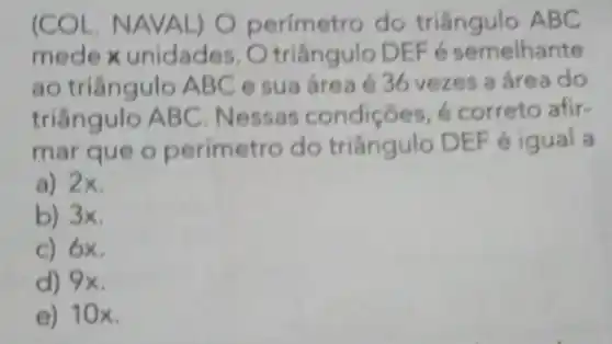 (COL. NAVA L) O perímetro do triângulo ABC
mede x unidades triângulo DE F é semelhante
ao triângulo A BC e sua área é 36 vezes a área do
triângulo AB C. Nessas condições é correto afir-
mar que o perímetro do triângulo DEF e igual a
a) 2x.
b) 3x.
c) 6x.
d) 9x.
e) 10 x