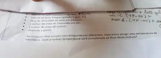 cold respeaial congelado; __
200 ml de leite integral gelado; (20^circ C)
20 g de chocolate ao leite em pedaços;
1 colher de sopa de chocolate em pó;
1 colher de sopa de açúcar;
chantilly a gosto.
Ao misturar dois corpos com temperaturas diferentes, esperamos atingir uma temperatura de
equilibrio. Qual provável temperatura será considerada ao final dessa mistura?