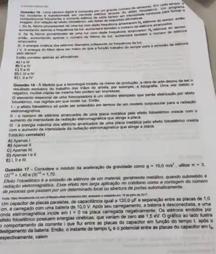 COLEGIO CRISTO RE
Em cada sensor.
Questão 15-Uma câmera digital composta por um grande nümero de sproeletrico. Um programa
luz incidente é transformada em corrente eletrica atrayor em
imagem. Em relação ao efeito fotoelétrico, são feitas as seguintes afimativas:
1. Se N_(f) fótons provenientes de uma luz com dada frequêncie arrancarem
N_(e)
elétrons do sensor, então,
aumentando apenas a frequência da luz, aumentará também O numero de eletrons arrancados.
do
II. Se N_(f)
fotons provenientes de uma luz com dada frequência arrancarem
N_(e)
elétrons do sensor.
então, aumentando apenas o nümero de fótons da luz, aumentará também 0 nümero de elétrons
arrancados.
111 A energia cinética dos elétrons liberados independe da frequência da luz.
IV.
A energia do fóton deve ser maior do que a função trabalho do sensor para a emissão de elétrons
pelo sensor.
Estão corretas apenas as afirmativas:
A) 1 e 111
B) II e IV
C) II e III
D) I, III e TV
E) 1, ll e IV
Questão 16 - A Medida que a tecnologia invadiu os meios de produção, a obra de arte deixou de ser
resultado exclusivo do trabalho das mãos do artista, por exemplo, a fotografia. Uma vez obtido
negativo, muitas cópias da mesma foto podem ser impressas.
elemento essencial de uma fotocopiadora é um cilindro eletrizado que perde eletrização,por efeito
fotoelétrico, nas regióes em que incide luz. Então,
1- o efeito fotoelétrico số pode ser entendido em termos de um modelo corpuscular para a radiação
eletromagnética.
II - o número de elétrons arrancados de uma placa metálica pelo efeito fotoelétrico cresce com o
aumento da intensidade da radiação eletromagnética que atinge a placa.
111
- a energia máxima dos elétrons arrancados de uma placa metálica pelo efeito fotoelétrico cresce
com o aumento da intensidade da radiação eletromagnética que atinge a placa.
Está(ão) correta(s)
A) Apenas I.
B) Apenas 11
C) Apenas 111
D) Apenas I e 11
E) I, II e III.
Questão 17 - Considere 0 módulo da acel
m/s?utilize pi =3
aceleração da gravidade como
g=10,0m/s^2
(2)^1/2=1,40e(3)^1/2=1,70
Efeito Fotoelétrico é a emissão de elétrons de um material, geralmente metálico, quando submetido à
radiação eletromagnética Esse efeito tem larga aplicação no cotidiano como a contagem do número
de pessoas que passam por um determinado local ou abertura de portas automaticamente.
Fonte: https://brasilescola vol com brifisicalo-efeito-fotoeletrico. htm acessado e adaptado em.16 de jutho de 2017.
Um capacitor de placas paralelas, de capacitância igual a
120,0mu F e separação entre as placas de 1,0
cm, é carregado com uma bateria de 10,0 V. Após seu carregamento a bateria é desconectada , e uma
onda eletromagnética incide em t=0 na placa carregada negativamente. Os elétrons emitidos por
efeito fotoelêtrico possuem energias cinéticas, que variam de zero até 1,5 eV. O gráfico ao lado ilustra
comportamento da corrente i que flui entre as placas do capacitor em função do tempo t, após o
bateria. Então, o instante de tempo t_(A) e o potencial entre as placas do capacitor em tg.
espectivamente, valem