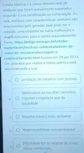 Coleta seletiva é a coleta diferenciada de
residuos que foram previamente separados
segundo a sua constituição ou composição. Ou
seja, resíduos com características similares são
selecionados pelo gerador (que pode ser o
cidadão, uma empresa ou outra instituição) e
disponibilizados para a coleta separadamente.
Fonte: https://antig o.mma gov.br/cidades-
sustentaveis/residuos -solidos/catadc res-de-
materiais -reciclaveis/recicla gem-e-
reaproveitamen to.html Acesso em 18 jan 2024
Um empresa que realiza a coleta seletiva está
demonstrando a sua:
Limitação de trabalhar com normas
Seletividade ao escolher caminhos
inversos e negativos aos da
sociedade
Repulsa sobre o meio ambiente
Responsabilidade socioambiental
Dificuldade em se adaptar às novas
regras ambientais