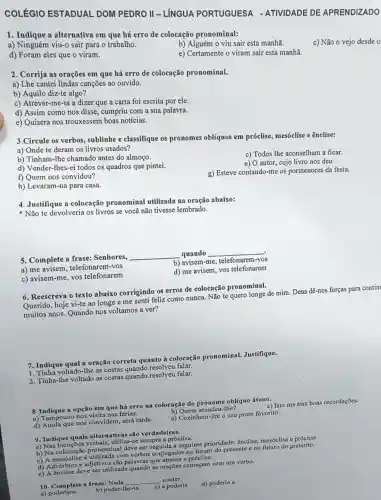 COLÉGIO ESTADUAL DOM PEDRO II - LÍNGUA PORTUGUESA - ATIVIDADE DE APRENDIZADO
1. Indique a alternativa em que há erro de colocação pronominal:
a) Ninguém viu-0 sair para o trabalho.
b) Alguém o viu sair esta manhã.
d) Foram eles que o viram.
e) Certamente o viram sair esta manhã.
2. Corrija as orações em que há erro de colocação pronominal.
a) Lhe cantei lindas canções ao ouvido.
b) Aquilo diz-te algo?
c) Atrever-me-ia a dizer que a carta foi escrita por ele.
d) Assim como nos disse, cumpriu com a sua palavra.
e) Quisera nos trouxessem boas notícias.
3.Circule os verbos , sublinhe e classifique os pronomes oblíquos em próclise, mesóclise e ênclise:
a) Onde te deram os livros usados?
c) Todos lhe aconselham a ficar.
b) Tinham-lhe chamado antes do almoço.
e) O autor, cujo livro nos deu.
d) Vender-Ihes-ei todos os quadros que pintei.
g) Esteve contando-me os pormenores da festa.
f) Quem nos convidou?
h) Levaram-na para casa.
4. Justifique a colocação pronominal utilizada na oração abaixo:
Não te devolveria os livros se você não tivesse lembrado.
5. Complete a frase Senhores,
__ quando __
b) avisem-me, telefonarem 1-VOS
a) me telefonarem-vos
d) me avisem, vos telefonarem
c) avisem-me, vos telefonarem
6. Reescreva o texto abaixo corrigindo os erros de colocação pronominal.
Querido, hoje vi-te ao longe e me senti feliz como nunca. Não te quero longe de mim. Deus dê-nos forças para contin
muitos anos. Quando nos voltamos a ver?
7. Indique qual a oração correta quanto à colocação pronominal.Justifique.
1. Tinha voltado-lhe as costas quando resolveu falar.
2. Tinha-Ihe voltado as costas quando resolveu falar.
8 Indique a opção em que há erro na colocação do pronome oblíquo átono.
a) Tampouco nos visit?nas férias.
b) Quem atendeu-Ihe?
d) Ainda que nos convidem, será tarde.
c) Cozinhem-lhe o seu prato favorito.
9. Indique quais alternativas são verdadeiras.
a) Nas locuções verbais, utiliza-se sempre a proclise.
b) Na pronominal deve ser seguida a seguinte prioridade ênclise, mesóclise preterito.
c) A mesóclise com verbos conjugados no futuro do presente c no futuro do pretérito.
d) Advérbios e adjetivos são palavras que atraem a
e) A ênclise deve ser utilizada quando as orações começam com um verbo.
__
conter.
a)poderia-a
b) poder-lhe-ia
c) a poderia
d) poderia a
c) Não o vejo desde o